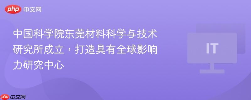 中国科学院东莞材料科学与技术研究所成立,打造具有全球影响力研究中心