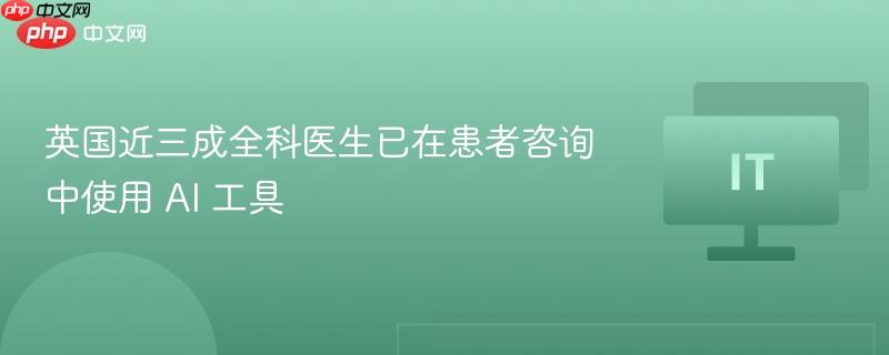 英国近三成全科医生已在患者咨询中使用 AI 工具