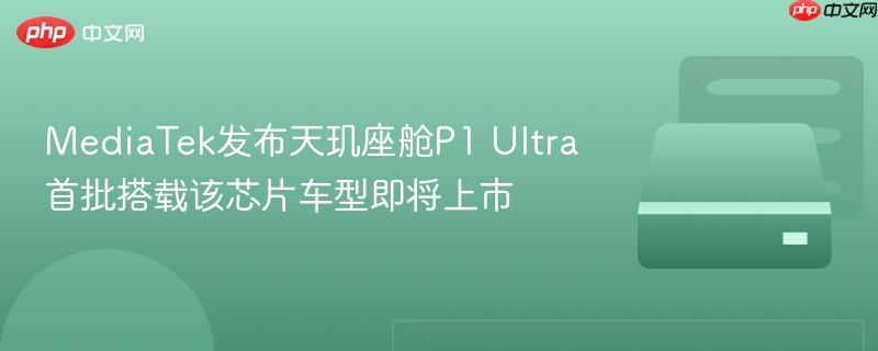 mediatek发布天玑座舱p1 ultra 首批搭载该芯片车型即将上市