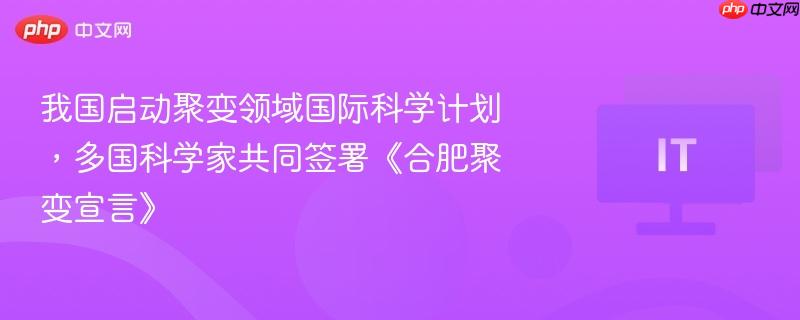 我国启动聚变领域国际科学计划，多国科学家共同签署《合肥聚变宣言》