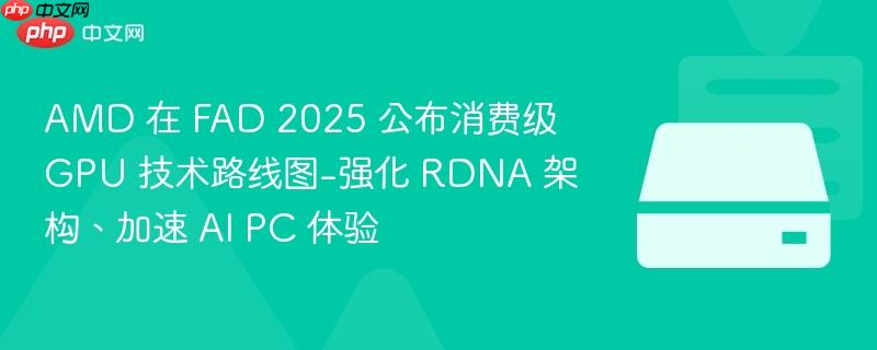 AMD 在 FAD 2025 公布消费级 GPU 技术路线图-强化 RDNA 架构、加速 AI PC 体验