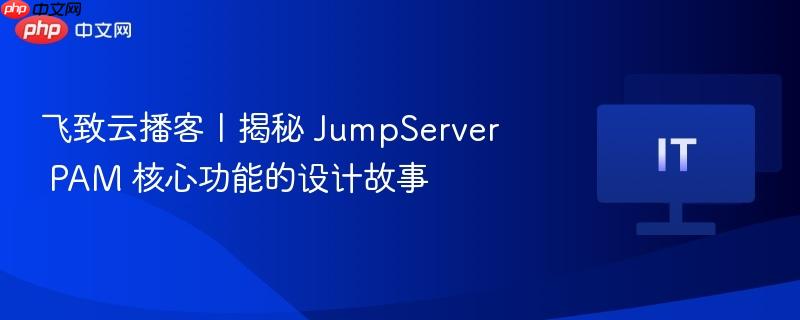 飞致云播客丨揭秘 JumpServer PAM 核心功能的设计故事