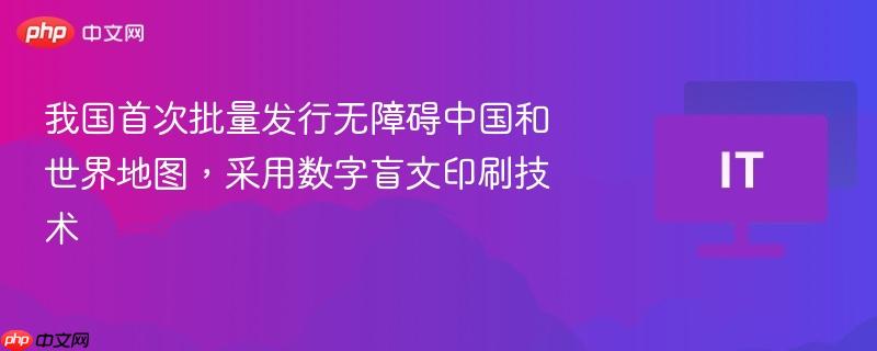 我国首次批量发行无障碍中国和世界地图,采用数字盲文印刷技术