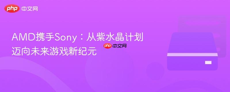 amd携手sony:从紫水晶计划迈向未来游戏新纪元