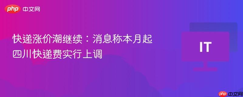 快递涨价潮继续：消息称本月起四川快递费实行上调