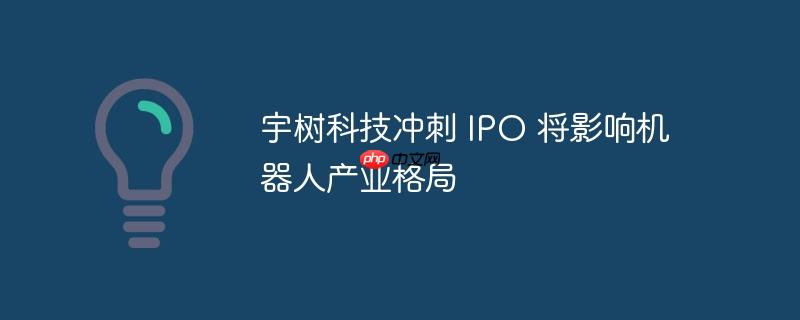宇树科技冲刺 ipo 将影响机器人产业格局