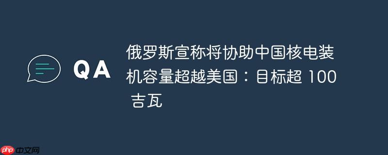 俄罗斯宣称将协助中国核电装机容量超越美国：目标超 100 吉瓦