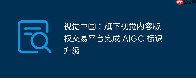 视觉中国：旗下视觉内容版权交易平台完成 AIGC 标识升级