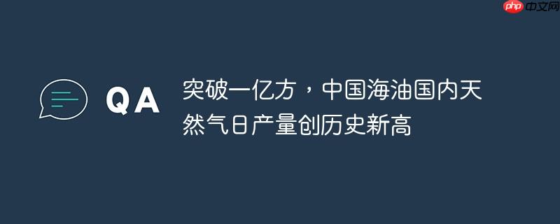 突破一亿方,中国海油国内天然气日产量创历史新高