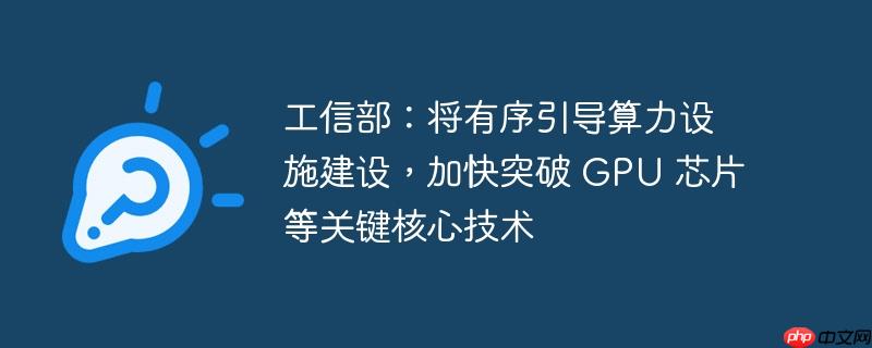 工信部:将有序引导算力设施建设,加快突破 gpu 芯片等关键核心技术