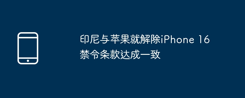印尼与苹果就解除iphone 16禁令条款达成一致