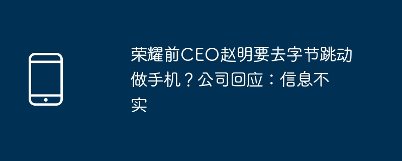 荣耀前ceo赵明要去字节跳动做手机?公司回应:信息不实