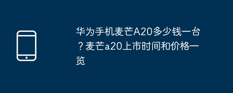 华为手机麦芒A20多少钱一台?麦芒a20上市时间和价格一览