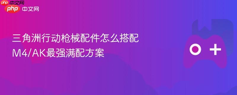 三角洲行动枪械配件怎么搭配 M4/AK最强满配方案