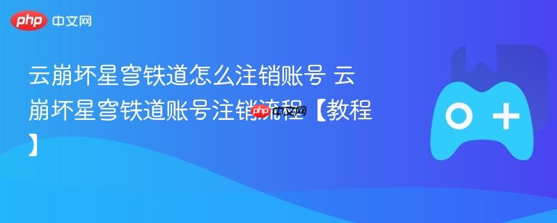云崩坏星穹铁道怎么注销账号 云崩坏星穹铁道账号注销流程【教程】