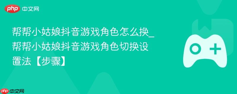 帮帮小姑娘抖音游戏角色怎么换_帮帮小姑娘抖音游戏角色切换设置法【步骤】