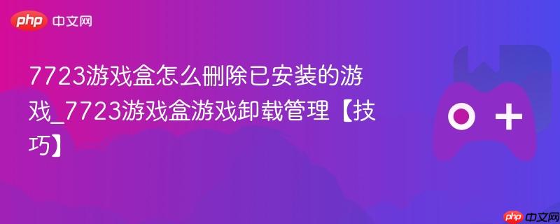 7723游戏盒怎么删除已安装的游戏_7723游戏盒游戏卸载管理【技巧】